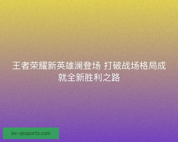王者荣耀新英雄澜登场 打破战场格局成就全新胜利之路