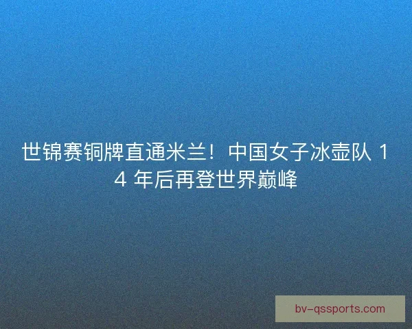 世锦赛铜牌直通米兰！中国女子冰壶队 14 年后再登世界巅峰