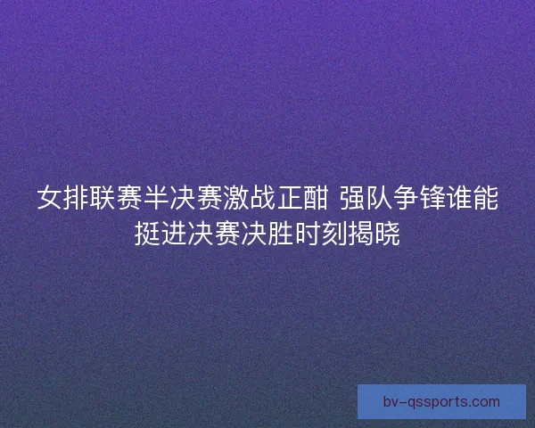 女排联赛半决赛激战正酣 强队争锋谁能挺进决赛决胜时刻揭晓